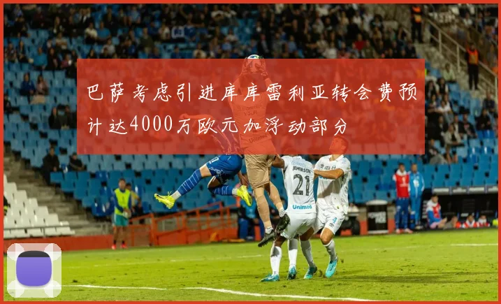 巴萨考虑引进库库雷利亚转会费预计达4000万欧元加浮动部分