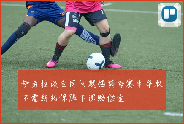 伊劳拉谈合同问题强调每赛季争取不需新约保障下课赔偿金