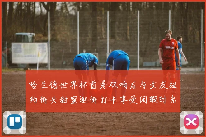 哈兰德世界杯首秀双响后与女友纽约街头甜蜜逛街打卡享受闲暇时光