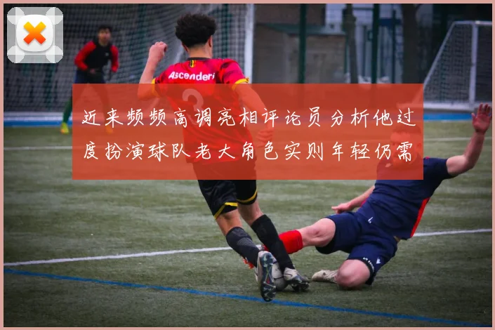 近来频频高调亮相评论员分析他过度扮演球队老大角色实则年轻仍需成长