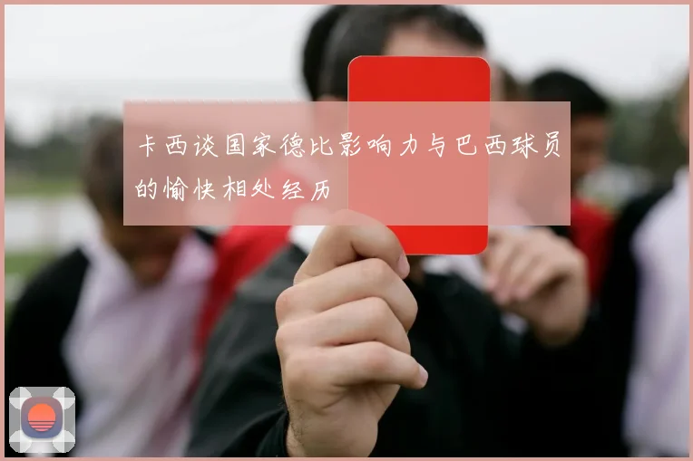 卡西谈国家德比影响力与巴西球员的愉快相处经历