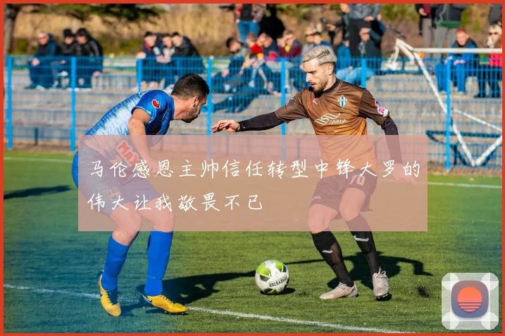 马伦感恩主帅信任转型中锋大罗的伟大让我敬畏不已