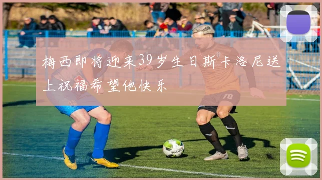 梅西即将迎来39岁生日斯卡洛尼送上祝福希望他快乐