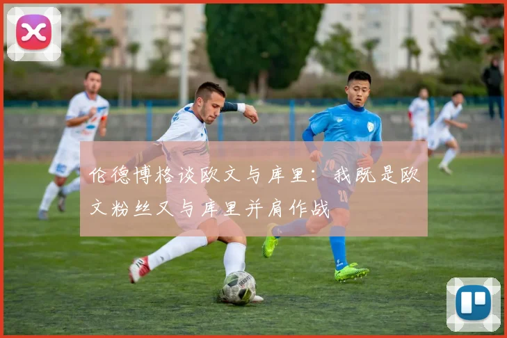 伦德博格谈欧文与库里：我既是欧文粉丝又与库里并肩作战