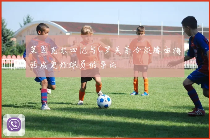 莱因克尔回忆与C罗关系冷淡缘由梅西成更好球员的争论