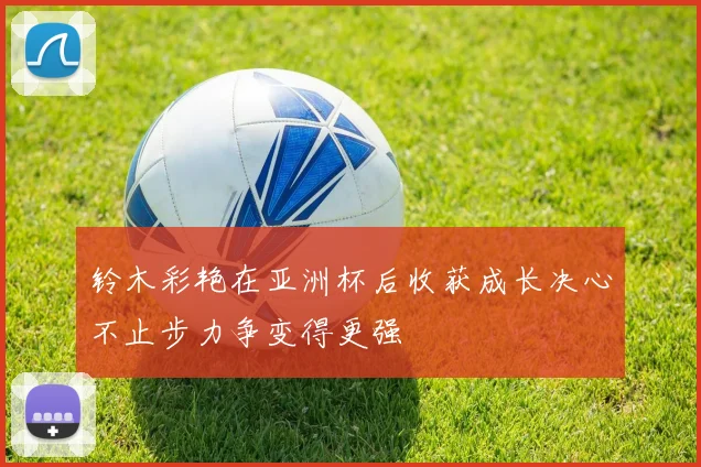 铃木彩艳在亚洲杯后收获成长决心不止步力争变得更强