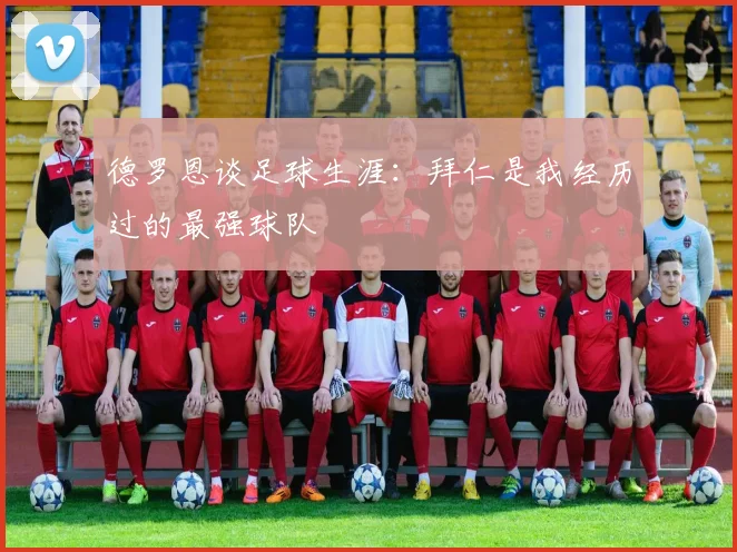 德罗恩谈足球生涯：拜仁是我经历过的最强球队