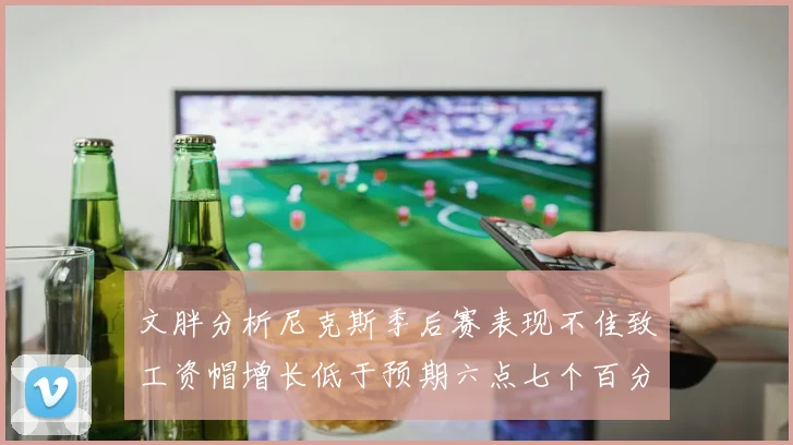 文胖分析尼克斯季后赛表现不佳致工资帽增长低于预期六点七个百分点